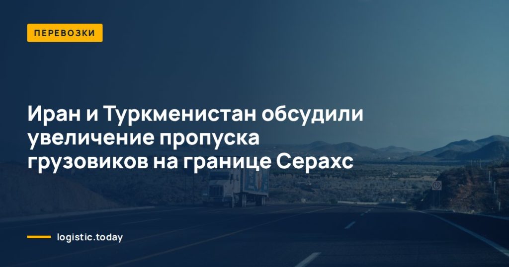 Иран и Туркменистан обсудили увеличение пропуска грузовиков на границе Серахс
